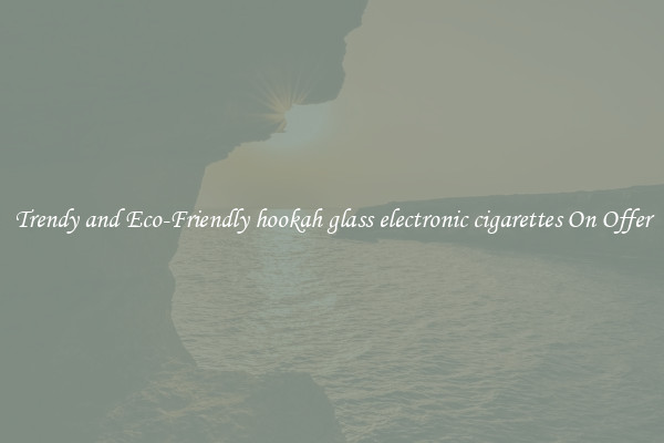 Trendy and Eco-Friendly hookah glass electronic cigarettes On Offer