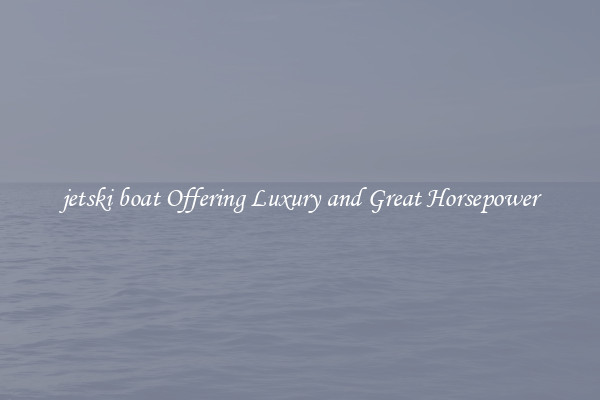 jetski boat Offering Luxury and Great Horsepower